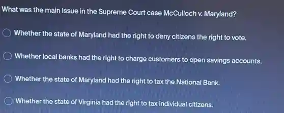 What was the main issue in the Supreme Court case McCulloch v.Maryland?
Whether the state of Maryland had the right to deny citizens the right to vote.
Whether local banks had the right to charge customers to open savings accounts.
Whether the state of Maryland had the right to tax the National Bank.
Whether the state of Virginia had the right to tax individual citizens.