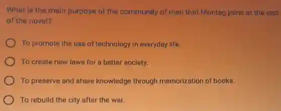 What is the main purpose of the community of men that Montag joins at the end
of the novel?
To promote the use of technology in everyday life.
To create new laws for a better society.
To preserve and share knowledge through memorization of books.
To rebuild the city after the war.