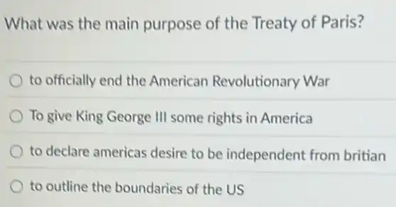 What was the main purpose of the Treaty of Paris?
to officially end the American Revolutionary War
To give King George III some rights in America
to declare americas desire to be independent from britian
to outline the boundaries of the US