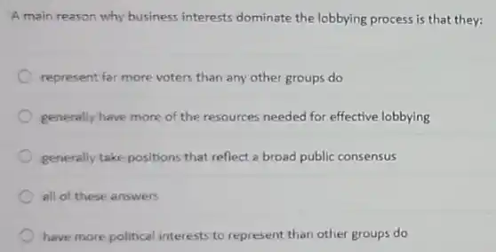 A main reason why business interests dominate the lobbying process is that they:
represent far more voters than any other groups do
generally have more of the resources needed for effective lobbying
generally take positions that reflect a broad public consensus
all of these answers
have more political interest:to represent than other groups do