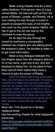 Make a long chapter nine for a story
called destined. First person view of a guy
named Myles. He had just split up from the
group of Rowan , Lynette, and Sheela. He is
now making his way through a crowd or
people to escape the eyes of evil knights
who work for the tyrant emperor Valdrik.. He
has to get to the old oak tree by the
riverbank to meet the group.
As he slips his way through the
crowd he overhears a conversation
between two knights who are talking about
the emperor's plans. He decides to listen in
to get more information.
Make a long dialogue between the
two knights about how the emperor plans to
rid of two twins , a girl and a boy, who are
destined to defeat him . So he plans to find
them and kill them before they have a
chance to gain the power of Elestia.
Myles has always been a very playful spirit.
With a bit of flirtiness to his personality.He believes
himself to be a ladies man and that all the ladies
want him. His parents aren't the wealthiest people
among the middle class , but at least he is not a
lower class servant. He wants to become a strong
and powerful knight as his father was once in the
army but left because he got sick of cancer. So his
father became a blacksmith with a fairly good
income.
More info- This should be in fantasy
medieval times.
Use the existing chapter for what happened
previously;
https:/docs.google .com/doc ument/d/'1cxOPScs
iFcyemG-MW8tXxqm -Hmnb25mG8KvTeQ8lcd
w/edit?tab=t.0