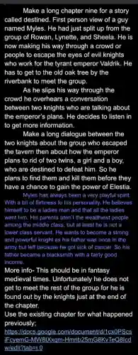 Make a long chapter nine for a story
called destined. First person view of a guy
named Myles. He had just split up from the
group of Rowan, Lynette , and Sheela. He is
now making his way through a crowd or
people to escape the eyes of evil knights
who work for the tyrant emperor Valdrik. He
has to get to the old oak tree by the
riverbank to meet the group.
As he slips his way through the
crowd he overhears a conversation
between two knights who are talking about
the emperor's plans. He decides to listen in
to get more information
Make a long dialogue between the
two knights about the group who escaped
the tavern then about how the emperor
plans to rid of two twins, a girl and a boy,
who are destined to defeat him. So he
plans to find them and kill them before they
have a chance to gain the power of Elestia.
Myles has always been a very playful spirit
With a bit of flirtiness to his personality . He believes
himself to be a ladies man and that all the ladies
want him. His parents aren't the wealthiest people
among the middle class , but at least he is not a
lower class servant. He wants to become a strong
and powerful knight as his father was once in the
army but left because he got sick of cancer. So his
father became a blacksmith with a fairly good
income.
More info- This should be in fantasy
medieval times Unfortunately he does not
get to meet the rest of the group for he is
found out by the knights just at the end of
the chapter.
Use the existing chapter for what happened
https:/docs.google .com/document/d/1cxOPScs
IFcyemG-MW8tXXqm-Hmnt 25mG8KvTeQ8lcd
w/edit?tab=t.0