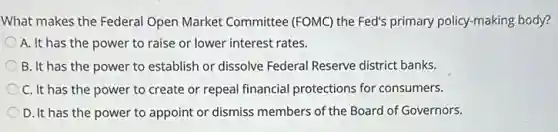 What makes the Federal Open Market Committee (FOMC) the Fed's primary policy-making body?
A. It has the power to raise or lower interest rates.
B. It has the power to establish or dissolve Federal Reserve district banks.
C. It has the power to create or repeal financial protections for consumers.
D. It has the power to appoint or dismiss members of the Board of Governors.
