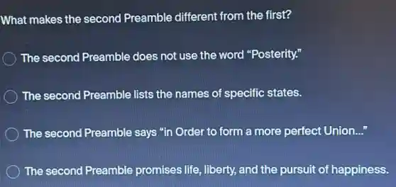 What makes the second Preamble different from the first?
The second Preamble does not use the word "Posterity."
The second Preamble lists the names of specific states.
The second Preamble says "in Order to form a more perfeci Union. __
The second Preamble promises life, liberty and the pursuit of happiness.