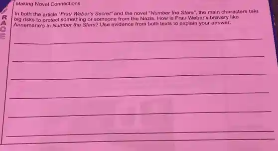 Making Novel Connections
In both the article "Frau Weber's Secret" and the novel "Number the Stars", the main characters take
big risks to protect something or someone from the Nazis. How is Frau Weber's bravery like
Annemarie's in Number the Stars? Use evidence from both texts to explain your answer.
__
__