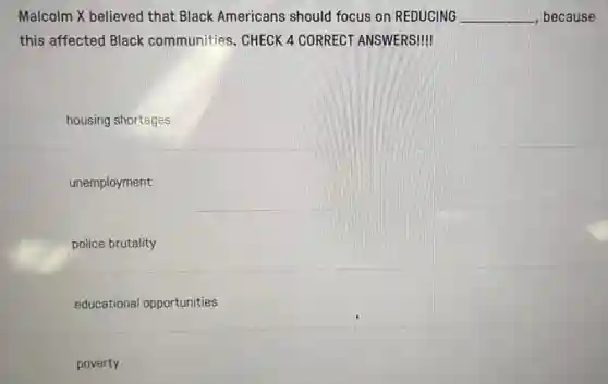 Malcolm X believed that Black Americans should focus on REDUCING __ , because
this affected Black communities. CHECK 4 CORRECT ANSWERSI!
housing shortages
unemployment
police brutality
educational opportunities
poverty