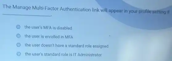 The Manage Multi-Factor Authentication link will appear in your profile setting if
__
the user's MFA is disabled
the user is enrolled in MFA
the user doesn't have a standard role assigned
the user's standard role is IT Administrator