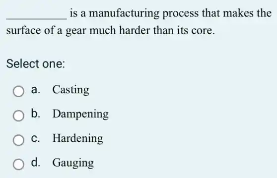 __ is a manufacturing process that makes ; the
surface of a gear much harder than its core.
Select one:
a. Casting
b. Dampening
c. Hardening
d. Gauging