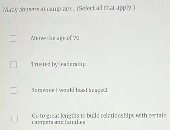 Many abusers at camp are __ (Select all that apply.)
Above the age of 70
Trusted by leadership
Someone I would least suspect
Go to great lengths to build relationships with certain
campers and families