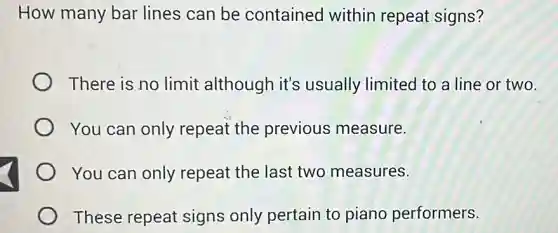 How many bar lines can be contained within repeat signs?
There is no limit although it's usually limited to a line or two.
You can only repeat the previous measure.
You can only repeat the last two measures.
These repeat signs only pertain to piano performers.