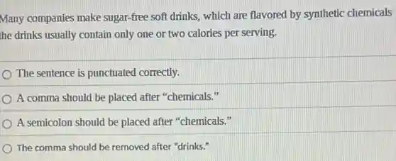 Many companies make sugar-free soft drinks, which are flavored by synthetic chemicals
the drinks usually contain only one or two calories per serving.
The sentence is punctuated correctly.
A comma should be placed after "chemicals."
A semicolon should be placed after "chemicals."
The comma should be removed after "drinks."