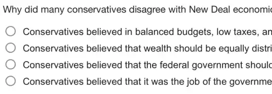 Why did many conservatives disagree with New Deal economic
Conservatives believed in balanced budgets, low taxes, an
Conservatives ; believed that wealth should be equally distri
Conservatives believed that the federal government shoulc
Conservatives believed that it was the job of the governme