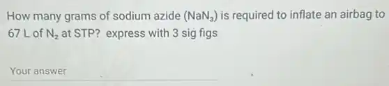 How many grams of sodium azide (NaN_(3)) is required to inflate an airbag to
67L of N_(2) at STP? express with 3 sig figs
__