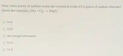 How many grams of sodium metal are needed to make 29.3 grams of sodium chloride?
Given the reaction: 2Na+Cl_(2)arrow 2NaCl
46.0
23.0
not enough information
5.75
11.5