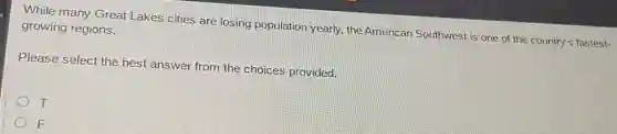 While many Great Lakes cities are losing population yearly, the American Southwest is one of the country's fastest-
growing regions.
Please select the best answer from the choices provided.
T
F