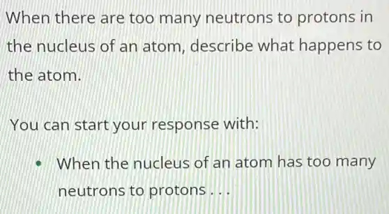 When there are too many neutrons to protons in
the nucleus of an atom describe what happens to
the atom.
You can start your response with:
When the nucleus of an atom has too many
neutrons to protons __