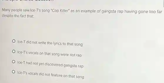 Many people saw Ice -T's song "Cop Killer"as an example of gangsta rap having gone too far
despite the fact that:
Ice-T did not write the lyrics to that song
Ice-T's vocals on that song were not rap
Ice-T had not yet discovered gangsta rap
Ice-T's vocals did not feature on that song