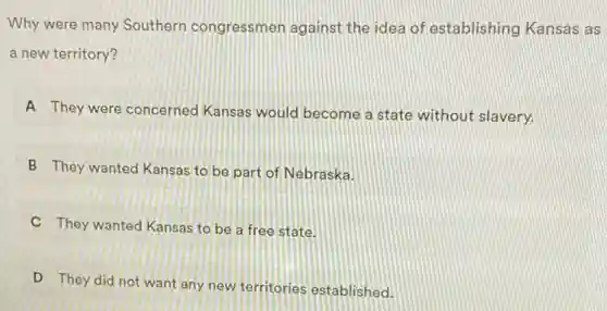 Why were many Southern congressmen against the idea of establishing Kansas as
a new territory?
A They were concerned Kansas would become a state without slavery.
B They wanted Kansas to be part of Nebraska.
C They wanted Kansas to be a free state.
D They did not want any new territories established.