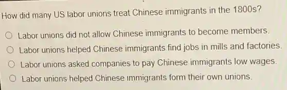 How did many US labor unions treat Chinese immigrants in the 1800 s?
Labor unions did not allow Chinese immigrants to become members
Labor unions helped Chinese immigrants find jobs in mills and factories.
Labor unions asked companies to pay Chinese immigrants low wages.
Labor unions helped Chinese immigrants form their own unions.