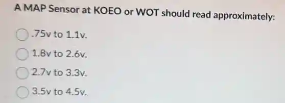 A MAP Sensor at KOEO or WOT should read approximately:
75v to 1.1v.
1.8v to 2.6v.
2.7v to 3.3v.
3.5v to 45v.