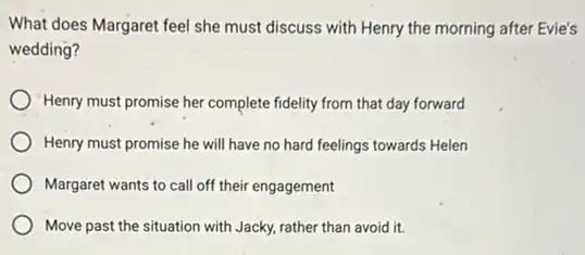 What does Margaret feel she must discuss with Henry the morning after Evie's
wedding?
Henry must promise her complete fidelity from that day forward
Henry must promise he will have no hard feelings towards Helen
Margaret wants to call off their engagement
Move past the situation with Jacky, rather than avoid it.
