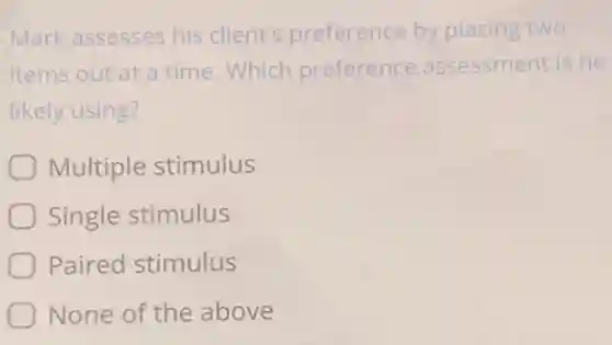 Mark assesses his client's preference by placing two
items out at a time.Which preference assessment is he
likely using?
Multiple stimulus
Single stimulus
Paired stimulus
None of the above