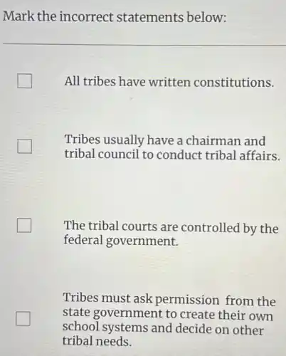 Mark the incorrect statements below:
All tribes have written constitutions.
Tribes usually have a chairman and
tribal council to conduct tribal affairs.
The tribal courts are controlled by the
federal government.
Tribes must ask permission from the
state government to create their own