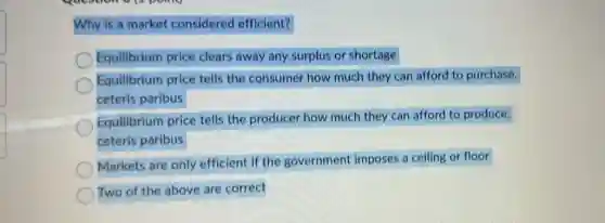Why is a market considered efficient?
Equilibrium price clears away any surplus or shortage
Equilibrium price tells the consumer how much they can afford to purchase,
ceteris paribus
Equilibrium price tells the producer how much they can afford to produce,
ceteris paribus
Markets are only efficient if the government imposes a ceiling or floor
Two of the above are correct