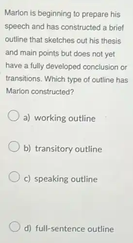 Marlon is beginning to prepare his
speech and has constructed a brief
outline that sketches out his thesis
and main points but does not yet
have a fully developed conclusion or
transitions. Which type of outline has
Marlon constructed?
a) working outline
b) transitory outline
c) speaking outline
d) full-sentence outline