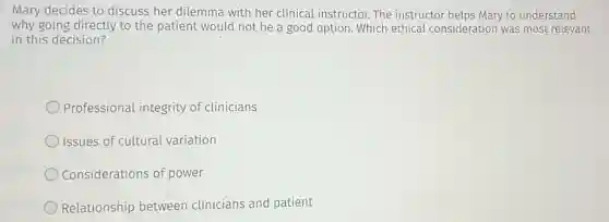 Mary decides to discuss her dilemma with her clinical instructor. The instructor helps Mary to understand
why going directly to the patient would not be a good option Which ethical consideration was most relevant
in this decision?
Professional integrity of clinicians
Issues of cultural variation
Considerations of power
Relationship between clinicians and patient