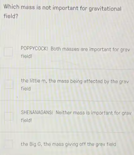 Which mass is not important for gravitational
field?
POPPYCOCK! Both masses are important for grav
field!
the little m, the mass being affected by the grav
field
SHENANAGANS! Neither mass is important for grav
field!
the Big G, the mass giving off the grav field