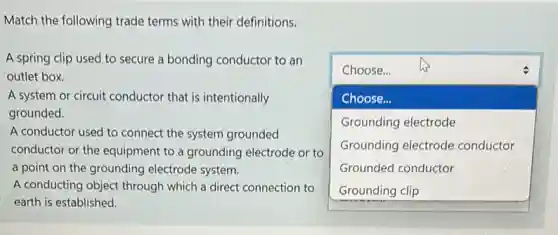 Match the following trade terms with their definitions.
A spring clip used to secure a bonding conductor to an
outlet box
square 
Choose...
Choose...
Grounding electrode
Grounding electrode conductor
Grounded conductor
A system or circuit conductor that is intentionally
grounded.
A conductor used to connect the system grounded
conductor or the equipment to a grounding electrode or to
a point on the grounding electrode system.
A conducting object through which a direct connection to
earth is established.