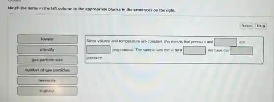 Match the items in the left column to the appropriate blanks in the sentences on the right.
lowest
directly
gas particle size
number of gas particles
inversely
highest
Since volume and temperature are constant, this means that pressure and square are
square proportional. The sample with the largest square will have the square
pressure.