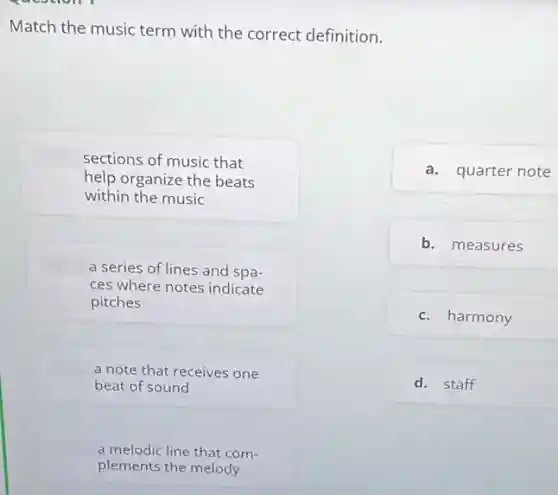 Match the music term with the correct definition.
sections of music that
help organize the beats
within the music
a series of lines and spa-
ces where notes indicate
pitches
a note that receives one
beat of sound
a melodic line that com-
plements the melody
a. quarter note
b. measures
c. harmony
d. staff