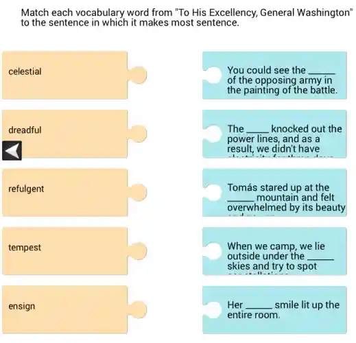 Match each vocabulary word from "To His Excellency, General Washington"
to the sentence in which it makes most sentence.
celestial
You could see the __
of the opposing army in
the painting of the battle.
dreadful
The __ knocked out the
power lines, and as a
result, we didn't have
refulgent
Tomás stared up at the
__ mountain and felt
overwhelmed by its beauty
tempest
When we camp, we lie
outside under the __
skies and try to spot
II
ensign
Her __ smile lit up the
entire room.