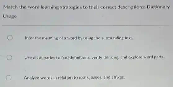 Match the word learning strategies to their correct descriptions: Dictionary
Usage
Infer the meaning of a word by using the surrounding text.
Use dictionaries to find definitions, verify thinking, and explore word parts.
Analyze words in relation to roots, bases, and affixes.