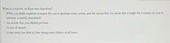 What is a maxim as Kant uses that term?
What you think might be a reason for you to perform some action, and the action that you think that it might be a reason for you to
perform (suitably described)
An action that you should perform
A rule of thumb
A universal law that all free beings must follow at all times