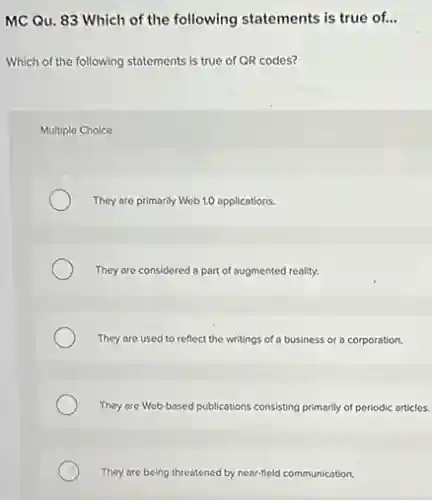 MC Qu. 83 Which of the following statements is true of...
Which of the following statements is true of QR codes?
Multiple Choice
They are primarily Web 1.0 applications.
They are considered a part of augmented reality.
They are used to reflect the writings of a business or a corporation.
They are Web-based publications consisting primarily of periodic articles.
They are being threatened by near-field communication.