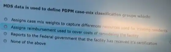 MDS data is used to define PDPM case-mix classification groups which:
Assigns case mix weights to capture differences resources used for treating residents
Assigns reimbursement used to cover costs of remodeling the facility
Reports to the Federal government that the facility has received it's certification
None of the above