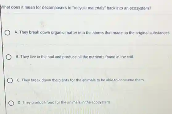 What does it mean for decomposers to "recycle materials" back into an ecosystem?
A. They break down organic matter into the atoms that made up the original substances.
B. They live in the soil and produce all the nutrients found in the soil.
C. They break down the plants for the animals to be able to consume them.
D. They produce food for the animals in the ecosystem.