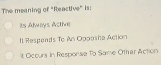 The meaning of "Reactive" is:
Its Always Active
It Responds To An Opposite Action
It Occurs In Response To Some Other Action
