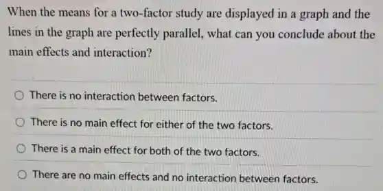 When the means for a two-factor study are displayed in a graph and the
lines in the graph are perfectly parallel, what can you conclude about the
main effects and interaction?
There is no interaction between factors.
There is no main effect for either of the two factors.
There is a main effect for both of the two factors.
There are no main effects and no interaction between factors.