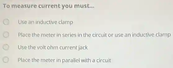 To measure current you must. __
Use an inductive clamp
Place the meter in series in the circuit or use an inductive clamp
Use the volt ohm current jack
Place the meter in parallel with a circuit