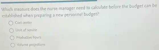 Which measure does the nurse manager need to calculate before the budget can be
established when preparing a new personnel budget?
Cost center
Unit of service
Productive hours
Volume projections