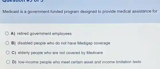 Medicaid is a government-funded program designed to provide medical assistance for
A) retired government employees
B) disabled people who do not have Medigap coverage
C) elderly people who are not covered by Medicare
D) low-income people who meet certain asset and income limitation tests
