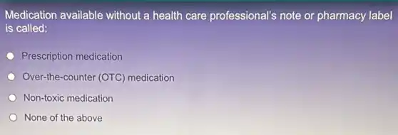 Medication available without a health care professional's note or pharmacy label
is called:
Prescription medication
Over-the-counter (OTC)medication
Non-toxic medication
None of the above