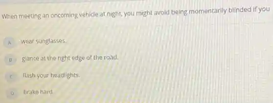 When meeting an oncoming vehicle at night, you might avoid being momentarily blinded if you
A wear sunglasses.
B glance at the right edge of the road.
flash your headlights.
D brake hard.