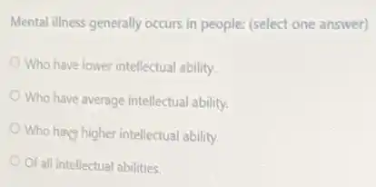 Mental illness generally occurs in people: (select one answer)
Who have lower intellectual ability.
Who have average intellectual ability.
Who have higher intellectual ability.
Of all intellectual abilities.