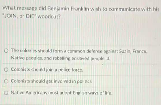 What message did Benjamin Franklin wish to communicate with his
"JOIN, or DIE" woodcut?
The colonies should form a common defense against Spain, France,
Native peoples, and rebelling enslaved people. d.
Colonists should join a police force.
Colonists should get involved in politics.
Native Americans must adopt English ways of life.