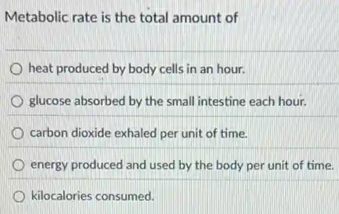 Metabolic rate is the total amount of
heat produced by body cells in an hour.
glucose absorbed by the small intestine each hour.
carbon dioxide exhaled per unit of time.
energy produced and used by the body per unit of time.
kilocalories consumed.